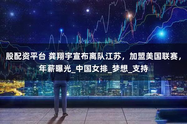 股配资平台 龚翔宇宣布离队江苏，加盟美国联赛，年薪曝光_中国女排_梦想_支持