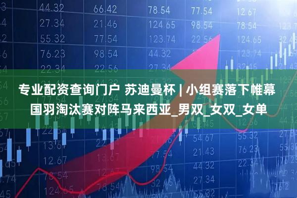 专业配资查询门户 苏迪曼杯 | 小组赛落下帷幕 国羽淘汰赛对阵马来西亚_男双_女双_女单