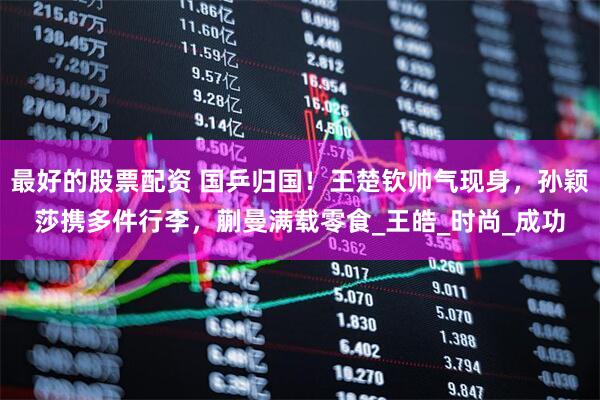 最好的股票配资 国乒归国！王楚钦帅气现身，孙颖莎携多件行李，蒯曼满载零食_王皓_时尚_成功