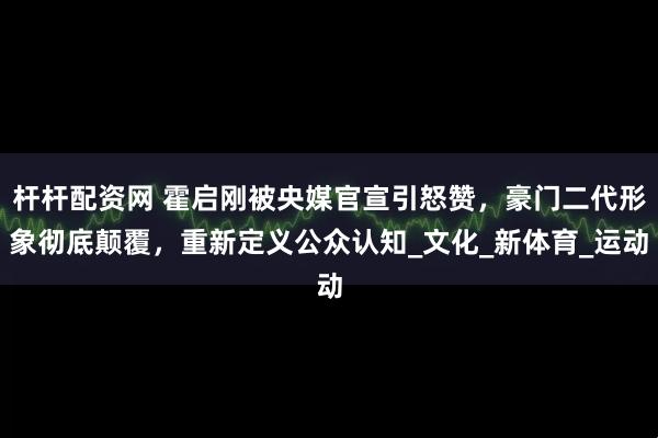 杆杆配资网 霍启刚被央媒官宣引怒赞，豪门二代形象彻底颠覆，重新定义公众认知_文化_新体育_运动