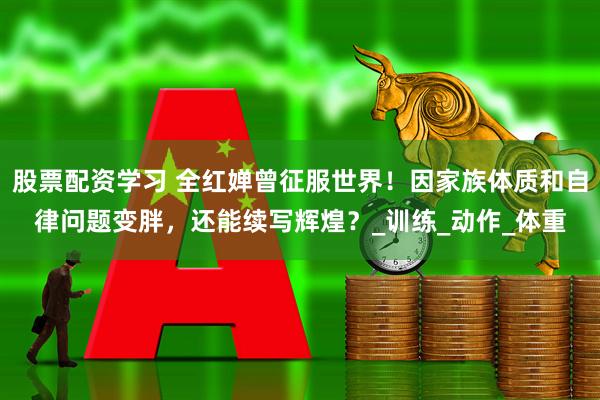 股票配资学习 全红婵曾征服世界！因家族体质和自律问题变胖，还能续写辉煌？_训练_动作_体重