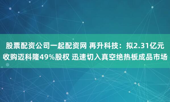 股票配资公司一起配资网 再升科技：拟2.31亿元收购迈科隆49%股权 迅速切入真空绝热板成品市场