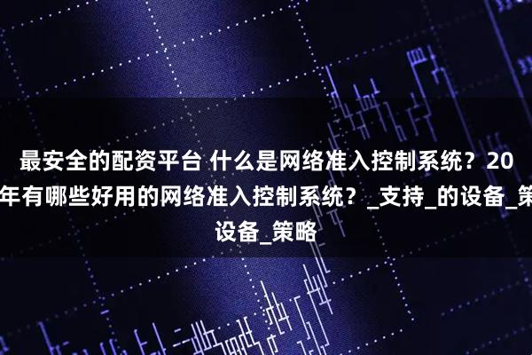 最安全的配资平台 什么是网络准入控制系统？2025年有哪些好用的网络准入控制系统？_支持_的设备_策略