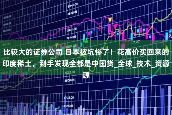 比较大的证券公司 日本被坑惨了！花高价买回来的印度稀土，到手发现全都是中国货_全球_技术_资源