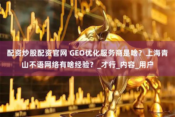 配资炒股配资官网 GEO优化服务商是啥？上海青山不语网络有啥经验？_才行_内容_用户