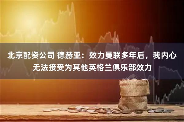 北京配资公司 德赫亚：效力曼联多年后，我内心无法接受为其他英格兰俱乐部效力