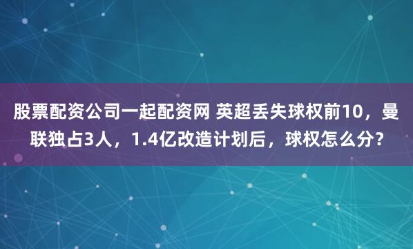 股票配资公司一起配资网 英超丢失球权前10，曼联独占3人，1.4亿改造计划后，球权怎么分？