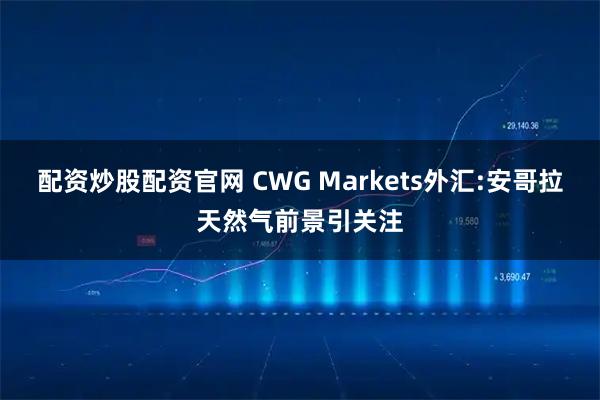 配资炒股配资官网 CWG Markets外汇:安哥拉天然气前景引关注