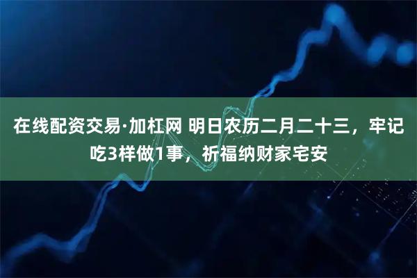 在线配资交易·加杠网 明日农历二月二十三,牢记吃3样做1事,祈福纳财家宅安