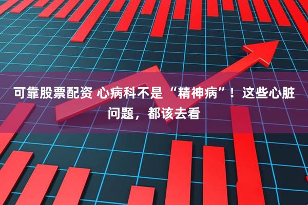 可靠股票配资 心病科不是 “精神病”！这些心脏问题，都该去看