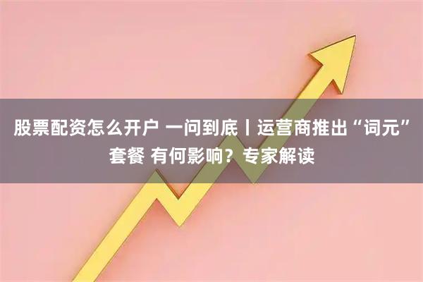 股票配资怎么开户 一问到底丨运营商推出“词元”套餐 有何影响？专家解读