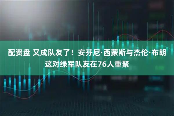 配资盘 又成队友了！安芬尼·西蒙斯与杰伦·布朗这对绿军队友在76人重聚