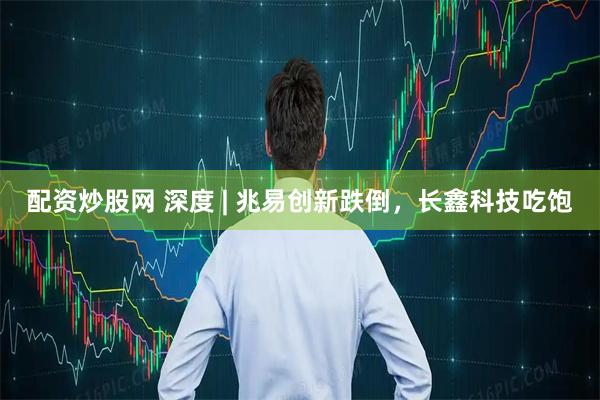配资炒股网 深度 | 兆易创新跌倒，长鑫科技吃饱