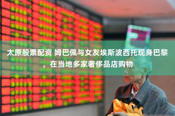 太原股票配资 姆巴佩与女友埃斯波西托现身巴黎,在当地多家奢侈品店购物